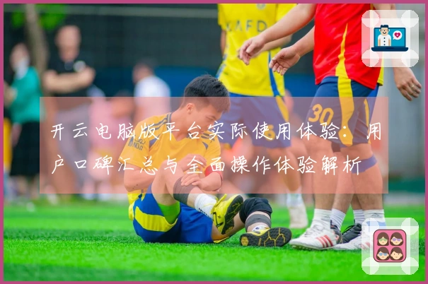 开云电脑版平台实际使用体验：用户口碑汇总与全面操作体验解析